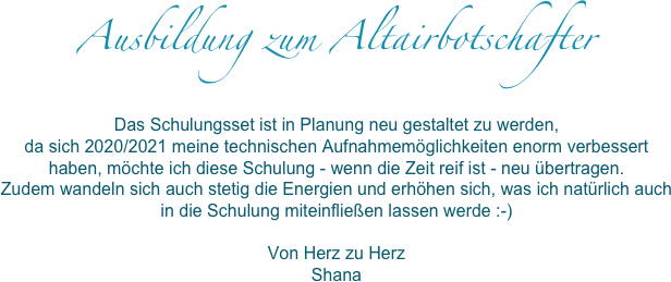 Ausbildung zum Altairbotschafter 

Das Schulungsset ist in Planung neu gestaltet zu werden, da sich 2020/2021 meine technischen Aufnahmemöglichkeiten enorm verbessert haben, möchte ich diese Schulung - wenn die Zeit reif ist - neu übertragen. Zudem wandeln sich auch stetig die Energien und erhöhen sich, was ich natürlich auch in die Schulung miteinfließen lassen werde :-)Von Herz zu HerzShana
