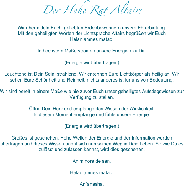 Der Hohe Rat Altairs
Wir übermitteln Euch, geliebten Erdenbewohnern unsere Ehrerbietung.
Mit den geheiligten Worten der Lichtsprache Altairs begrüßen wir Euch
Helan amnes matao.

In höchstem Maße strömen unsere Energien zu Dir.

(Energie wird übertragen.)

Leuchtend ist Dein Sein, strahlend. Wir erkennen Eure Lichtkörper als heilig an. Wir sehen Eure Schönheit und Reinheit, nichts anderes ist für uns von Bedeutung.

Wir sind bereit in einem Maße wie nie zuvor Euch unser geheiligtes Aufstiegswissen zur Verfügung zu stellen.

Öffne Dein Herz und empfange das Wissen der Wirklichkeit. 
In diesem Moment empfange und fühle unsere Energie.

(Energie wird übertragen.)

Großes ist geschehen. Hohe Wellen der Energie und der Information wurden übertragen und dieses Wissen bahnt sich nun seinen Weg in Dein Leben. So wie Du es zulässt und zulassen kannst, wird dies geschehen.

Anim nora de san.

Helau amnes matao.

An´anasha. 