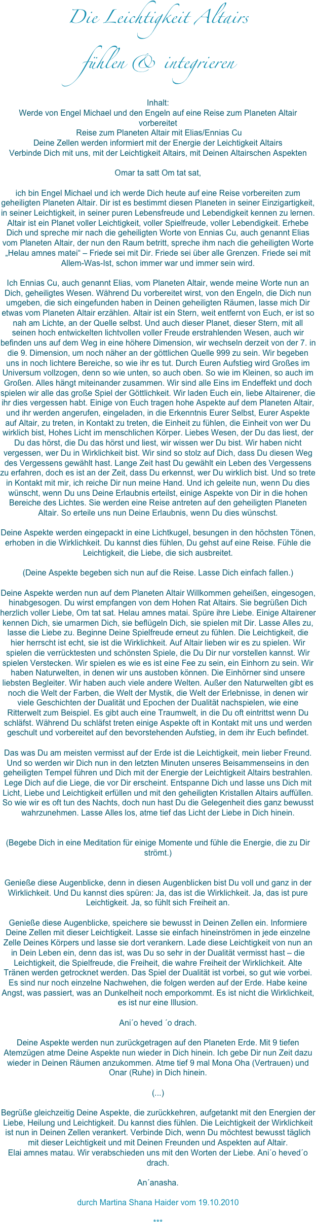 Die Leichtigkeit Altairs 
fühlen & integrieren

Inhalt: Werde von Engel Michael und den Engeln auf eine Reise zum Planeten Altair vorbereitet Reise zum Planeten Altair mit Elias/Ennias CuDeine Zellen werden informiert mit der Energie der Leichtigkeit AltairsVerbinde Dich mit uns, mit der Leichtigkeit Altairs, mit Deinen Altairschen AspektenOmar ta satt Om tat sat,ich bin Engel Michael und ich werde Dich heute auf eine Reise vorbereiten zum geheiligten Planeten Altair. Dir ist es bestimmt diesen Planeten in seiner Einzigartigkeit, in seiner Leichtigkeit, in seiner puren Lebensfreude und Lebendigkeit kennen zu lernen. Altair ist ein Planet voller Leichtigkeit, voller Spielfreude, voller Lebendigkeit. Erhebe Dich und spreche mir nach die geheiligten Worte von Ennias Cu, auch genannt Elias vom Planeten Altair, der nun den Raum betritt, spreche ihm nach die geheiligten Worte „Helau amnes matei“ – Friede sei mit Dir. Friede sei über alle Grenzen. Friede sei mit Allem-Was-Ist, schon immer war und immer sein wird. Ich Ennias Cu, auch genannt Elias, vom Planeten Altair, wende meine Worte nun an Dich, geheiligtes Wesen. Während Du vorbereitet wirst, von den Engeln, die Dich nun umgeben, die sich eingefunden haben in Deinen geheiligten Räumen, lasse mich Dir etwas vom Planeten Altair erzählen. Altair ist ein Stern, weit entfernt von Euch, er ist so nah am Lichte, an der Quelle selbst. Und auch dieser Planet, dieser Stern, mit all seinen hoch entwickelten lichtvollen voller Freude erstrahlenden Wesen, auch wir befinden uns auf dem Weg in eine höhere Dimension, wir wechseln derzeit von der 7. in die 9. Dimension, um noch näher an der göttlichen Quelle 999 zu sein. Wir begeben uns in noch lichtere Bereiche, so wie ihr es tut. Durch Euren Aufstieg wird Großes im Universum vollzogen, denn so wie unten, so auch oben. So wie im Kleinen, so auch im Großen. Alles hängt miteinander zusammen. Wir sind alle Eins im Endeffekt und doch spielen wir alle das große Spiel der Göttlichkeit. Wir laden Euch ein, liebe Altairener, die ihr dies vergessen habt. Einige von Euch tragen hohe Aspekte auf dem Planeten Altair, und ihr werden angerufen, eingeladen, in die Erkenntnis Eurer Selbst, Eurer Aspekte auf Altair, zu treten, in Kontakt zu treten, die Einheit zu fühlen, die Einheit von wer Du wirklich bist, Hohes Licht im menschlichen Körper. Liebes Wesen, der Du das liest, der Du das hörst, die Du das hörst und liest, wir wissen wer Du bist. Wir haben nicht vergessen, wer Du in Wirklichkeit bist. Wir sind so stolz auf Dich, dass Du diesen Weg des Vergessens gewählt hast. Lange Zeit hast Du gewählt ein Leben des Vergessens zu erfahren, doch es ist an der Zeit, dass Du erkennst, wer Du wirklich bist. Und so trete in Kontakt mit mir, ich reiche Dir nun meine Hand. Und ich geleite nun, wenn Du dies wünscht, wenn Du uns Deine Erlaubnis erteilst, einige Aspekte von Dir in die hohen Bereiche des Lichtes. Sie werden eine Reise antreten auf den geheiligten Planeten Altair. So erteile uns nun Deine Erlaubnis, wenn Du dies wünschst. Deine Aspekte werden eingepackt in eine Lichtkugel, besungen in den höchsten Tönen, erhoben in die Wirklichkeit. Du kannst dies fühlen, Du gehst auf eine Reise. Fühle die Leichtigkeit, die Liebe, die sich ausbreitet. (Deine Aspekte begeben sich nun auf die Reise. Lasse Dich einfach fallen.)Deine Aspekte werden nun auf dem Planeten Altair Willkommen geheißen, eingesogen, hinabgesogen. Du wirst empfangen von dem Hohen Rat Altairs. Sie begrüßen Dich herzlich voller Liebe, Om tat sat. Helau amnes matai. Spüre ihre Liebe. Einige Altairener kennen Dich, sie umarmen Dich, sie beflügeln Dich, sie spielen mit Dir. Lasse Alles zu, lasse die Liebe zu. Beginne Deine Spielfreude erneut zu fühlen. Die Leichtigkeit, die hier herrscht ist echt, sie ist die Wirklichkeit. Auf Altair lieben wir es zu spielen. Wir spielen die verrücktesten und schönsten Spiele, die Du Dir nur vorstellen kannst. Wir spielen Verstecken. Wir spielen es wie es ist eine Fee zu sein, ein Einhorn zu sein. Wir haben Naturwelten, in denen wir uns austoben können. Die Einhörner sind unsere liebsten Begleiter. Wir haben auch viele andere Welten. Außer den Naturwelten gibt es noch die Welt der Farben, die Welt der Mystik, die Welt der Erlebnisse, in denen wir viele Geschichten der Dualität und Epochen der Dualität nachspielen, wie eine Ritterwelt zum Beispiel. Es gibt auch eine Traumwelt, in die Du oft eintrittst wenn Du schläfst. Während Du schläfst treten einige Aspekte oft in Kontakt mit uns und werden geschult und vorbereitet auf den bevorstehenden Aufstieg, in dem ihr Euch befindet. Das was Du am meisten vermisst auf der Erde ist die Leichtigkeit, mein lieber Freund. Und so werden wir Dich nun in den letzten Minuten unseres Beisammenseins in den geheiligten Tempel führen und Dich mit der Energie der Leichtigkeit Altairs bestrahlen. Lege Dich auf die Liege, die vor Dir erscheint. Entspanne Dich und lasse uns Dich mit Licht, Liebe und Leichtigkeit erfüllen und mit den geheiligten Kristallen Altairs auffüllen. So wie wir es oft tun des Nachts, doch nun hast Du die Gelegenheit dies ganz bewusst wahrzunehmen. Lasse Alles los, atme tief das Licht der Liebe in Dich hinein. (Begebe Dich in eine Meditation für einige Momente und fühle die Energie, die zu Dir strömt.)Genieße diese Augenblicke, denn in diesen Augenblicken bist Du voll und ganz in der Wirklichkeit. Und Du kannst dies spüren: Ja, das ist die Wirklichkeit. Ja, das ist pure Leichtigkeit. Ja, so fühlt sich Freiheit an. Genieße diese Augenblicke, speichere sie bewusst in Deinen Zellen ein. Informiere Deine Zellen mit dieser Leichtigkeit. Lasse sie einfach hineinströmen in jede einzelne Zelle Deines Körpers und lasse sie dort verankern. Lade diese Leichtigkeit von nun an in Dein Leben ein, denn das ist, was Du so sehr in der Dualität vermisst hast – die Leichtigkeit, die Spielfreude, die Freiheit, die wahre Freiheit der Wirklichkeit. Alte Tränen werden getrocknet werden. Das Spiel der Dualität ist vorbei, so gut wie vorbei. Es sind nur noch einzelne Nachwehen, die folgen werden auf der Erde. Habe keine Angst, was passiert, was an Dunkelheit noch emporkommt. Es ist nicht die Wirklichkeit, es ist nur eine Illusion.Ani´o heved ´o drach.Deine Aspekte werden nun zurückgetragen auf den Planeten Erde. Mit 9 tiefen Atemzügen atme Deine Aspekte nun wieder in Dich hinein. Ich gebe Dir nun Zeit dazu wieder in Deinen Räumen anzukommen. Atme tief 9 mal Mona Oha (Vertrauen) und Onar (Ruhe) in Dich hinein. (...)Begrüße gleichzeitig Deine Aspekte, die zurückkehren, aufgetankt mit den Energien der Liebe, Heilung und Leichtigkeit. Du kannst dies fühlen. Die Leichtigkeit der Wirklichkeit ist nun in Deinen Zellen verankert. Verbinde Dich, wenn Du möchtest bewusst täglich mit dieser Leichtigkeit und mit Deinen Freunden und Aspekten auf Altair. Elai amnes matau. Wir verabschieden uns mit den Worten der Liebe. Ani´o heved´o drach. An´anasha.

durch Martina Shana Haider vom 19.10.2010

***

