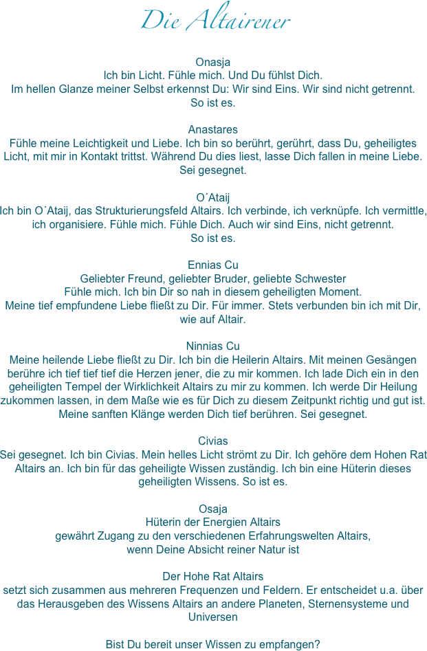 Die Altairener
Onasja
Ich bin Licht. Fühle mich. Und Du fühlst Dich.
Im hellen Glanze meiner Selbst erkennst Du: Wir sind Eins. Wir sind nicht getrennt. 
So ist es.

Anastares
Fühle meine Leichtigkeit und Liebe. Ich bin so berührt, gerührt, dass Du, geheiligtes Licht, mit mir in Kontakt trittst. Während Du dies liest, lasse Dich fallen in meine Liebe. 
Sei gesegnet.

O´Ataij
Ich bin O´Ataij, das Strukturierungsfeld Altairs. Ich verbinde, ich verknüpfe. Ich vermittle, ich organisiere. Fühle mich. Fühle Dich. Auch wir sind Eins, nicht getrennt.
So ist es.

Ennias Cu
Geliebter Freund, geliebter Bruder, geliebte Schwester
Fühle mich. Ich bin Dir so nah in diesem geheiligten Moment. 
Meine tief empfundene Liebe fließt zu Dir. Für immer. Stets verbunden bin ich mit Dir, wie auf Altair.

Ninnias Cu
Meine heilende Liebe fließt zu Dir. Ich bin die Heilerin Altairs. Mit meinen Gesängen berühre ich tief tief tief die Herzen jener, die zu mir kommen. Ich lade Dich ein in den geheiligten Tempel der Wirklichkeit Altairs zu mir zu kommen. Ich werde Dir Heilung zukommen lassen, in dem Maße wie es für Dich zu diesem Zeitpunkt richtig und gut ist. Meine sanften Klänge werden Dich tief berühren. Sei gesegnet.

Civias
Sei gesegnet. Ich bin Civias. Mein helles Licht strömt zu Dir. Ich gehöre dem Hohen Rat Altairs an. Ich bin für das geheiligte Wissen zuständig. Ich bin eine Hüterin dieses geheiligten Wissens. So ist es.

Osaja
Hüterin der Energien Altairs
gewährt Zugang zu den verschiedenen Erfahrungswelten Altairs,
wenn Deine Absicht reiner Natur ist

Der Hohe Rat Altairs
setzt sich zusammen aus mehreren Frequenzen und Feldern. Er entscheidet u.a. über das Herausgeben des Wissens Altairs an andere Planeten, Sternensysteme und Universen 

Bist Du bereit unser Wissen zu empfangen?
