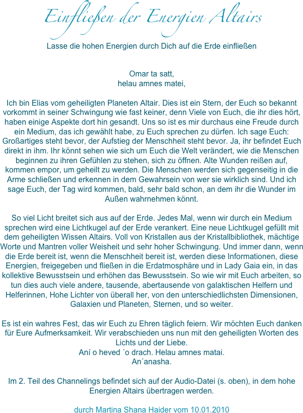 Einfließen der Energien Altairs
Lasse die hohen Energien durch Dich auf die Erde einfließen
Omar ta satt, helau amnes matei,Ich bin Elias vom geheiligten Planeten Altair. Dies ist ein Stern, der Euch so bekannt vorkommt in seiner Schwingung wie fast keiner, denn Viele von Euch, die ihr dies hört, haben einige Aspekte dort hin gesandt. Uns so ist es mir durchaus eine Freude durch ein Medium, das ich gewählt habe, zu Euch sprechen zu dürfen. Ich sage Euch: Großartiges steht bevor, der Aufstieg der Menschheit steht bevor. Ja, ihr befindet Euch direkt in ihm. Ihr könnt sehen wie sich um Euch die Welt verändert, wie die Menschen beginnen zu ihren Gefühlen zu stehen, sich zu öffnen. Alte Wunden reißen auf, kommen empor, um geheilt zu werden. Die Menschen werden sich gegenseitig in die Arme schließen und erkennen in dem Gewahrsein von wer sie wirklich sind. Und ich sage Euch, der Tag wird kommen, bald, sehr bald schon, an dem ihr die Wunder im Außen wahrnehmen könnt. So viel Licht breitet sich aus auf der Erde. Jedes Mal, wenn wir durch ein Medium sprechen wird eine Lichtkugel auf der Erde verankert. Eine neue Lichtkugel gefüllt mit dem geheiligten Wissen Altairs. Voll von Kristallen aus der Kristallbibliothek, mächtige Worte und Mantren voller Weisheit und sehr hoher Schwingung. Und immer dann, wenn die Erde bereit ist, wenn die Menschheit bereit ist, werden diese Informationen, diese Energien, freigegeben und fließen in die Erdatmosphäre und in Lady Gaia ein, in das kollektive Bewusstsein und erhöhen das Bewusstsein. So wie wir mit Euch arbeiten, so tun dies auch viele andere, tausende, abertausende von galaktischen Helfern und Helferinnen, Hohe Lichter von überall her, von den unterschiedlichsten Dimensionen, Galaxien und Planeten, Sternen, und so weiter.Es ist ein wahres Fest, das wir Euch zu Ehren täglich feiern. Wir möchten Euch danken für Eure Aufmerksamkeit. Wir verabschieden uns nun mit den geheiligten Worten des Lichts und der Liebe. Aní o heved ´o drach. Helau amnes matai. An´anasha. Im 2. Teil des Channelings befindet sich auf der Audio-Datei (s. oben), in dem hohe Energien Altairs übertragen werden.
durch Martina Shana Haider vom 10.01.2010 

