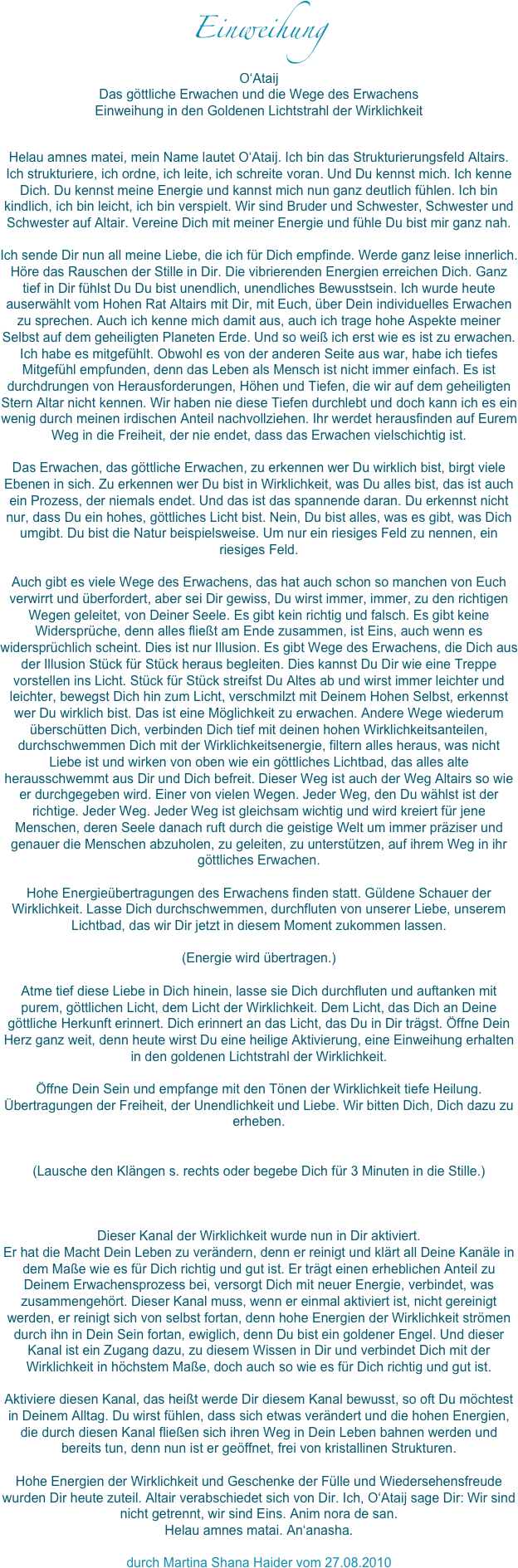 Einweihung
O‘AtaijDas göttliche Erwachen und die Wege des ErwachensEinweihung in den Goldenen Lichtstrahl der WirklichkeitHelau amnes matei, mein Name lautet O‘Ataij. Ich bin das Strukturierungsfeld Altairs. Ich strukturiere, ich ordne, ich leite, ich schreite voran. Und Du kennst mich. Ich kenne Dich. Du kennst meine Energie und kannst mich nun ganz deutlich fühlen. Ich bin kindlich, ich bin leicht, ich bin verspielt. Wir sind Bruder und Schwester, Schwester und Schwester auf Altair. Vereine Dich mit meiner Energie und fühle Du bist mir ganz nah. Ich sende Dir nun all meine Liebe, die ich für Dich empfinde. Werde ganz leise innerlich. Höre das Rauschen der Stille in Dir. Die vibrierenden Energien erreichen Dich. Ganz tief in Dir fühlst Du Du bist unendlich, unendliches Bewusstsein. Ich wurde heute auserwählt vom Hohen Rat Altairs mit Dir, mit Euch, über Dein individuelles Erwachen zu sprechen. Auch ich kenne mich damit aus, auch ich trage hohe Aspekte meiner Selbst auf dem geheiligten Planeten Erde. Und so weiß ich erst wie es ist zu erwachen. Ich habe es mitgefühlt. Obwohl es von der anderen Seite aus war, habe ich tiefes Mitgefühl empfunden, denn das Leben als Mensch ist nicht immer einfach. Es ist durchdrungen von Herausforderungen, Höhen und Tiefen, die wir auf dem geheiligten Stern Altar nicht kennen. Wir haben nie diese Tiefen durchlebt und doch kann ich es ein wenig durch meinen irdischen Anteil nachvollziehen. Ihr werdet herausfinden auf Eurem Weg in die Freiheit, der nie endet, dass das Erwachen vielschichtig ist. Das Erwachen, das göttliche Erwachen, zu erkennen wer Du wirklich bist, birgt viele Ebenen in sich. Zu erkennen wer Du bist in Wirklichkeit, was Du alles bist, das ist auch ein Prozess, der niemals endet. Und das ist das spannende daran. Du erkennst nicht nur, dass Du ein hohes, göttliches Licht bist. Nein, Du bist alles, was es gibt, was Dich umgibt. Du bist die Natur beispielsweise. Um nur ein riesiges Feld zu nennen, ein riesiges Feld. Auch gibt es viele Wege des Erwachens, das hat auch schon so manchen von Euch verwirrt und überfordert, aber sei Dir gewiss, Du wirst immer, immer, zu den richtigen Wegen geleitet, von Deiner Seele. Es gibt kein richtig und falsch. Es gibt keine Widersprüche, denn alles fließt am Ende zusammen, ist Eins, auch wenn es widersprüchlich scheint. Dies ist nur Illusion. Es gibt Wege des Erwachens, die Dich aus der Illusion Stück für Stück heraus begleiten. Dies kannst Du Dir wie eine Treppe vorstellen ins Licht. Stück für Stück streifst Du Altes ab und wirst immer leichter und leichter, bewegst Dich hin zum Licht, verschmilzt mit Deinem Hohen Selbst, erkennst wer Du wirklich bist. Das ist eine Möglichkeit zu erwachen. Andere Wege wiederum überschütten Dich, verbinden Dich tief mit deinen hohen Wirklichkeitsanteilen, durchschwemmen Dich mit der Wirklichkeitsenergie, filtern alles heraus, was nicht Liebe ist und wirken von oben wie ein göttliches Lichtbad, das alles alte herausschwemmt aus Dir und Dich befreit. Dieser Weg ist auch der Weg Altairs so wie er durchgegeben wird. Einer von vielen Wegen. Jeder Weg, den Du wählst ist der richtige. Jeder Weg. Jeder Weg ist gleichsam wichtig und wird kreiert für jene Menschen, deren Seele danach ruft durch die geistige Welt um immer präziser und genauer die Menschen abzuholen, zu geleiten, zu unterstützen, auf ihrem Weg in ihr göttliches Erwachen. Hohe Energieübertragungen des Erwachens finden statt. Güldene Schauer der Wirklichkeit. Lasse Dich durchschwemmen, durchfluten von unserer Liebe, unserem Lichtbad, das wir Dir jetzt in diesem Moment zukommen lassen. (Energie wird übertragen.)Atme tief diese Liebe in Dich hinein, lasse sie Dich durchfluten und auftanken mit purem, göttlichen Licht, dem Licht der Wirklichkeit. Dem Licht, das Dich an Deine göttliche Herkunft erinnert. Dich erinnert an das Licht, das Du in Dir trägst. Öffne Dein Herz ganz weit, denn heute wirst Du eine heilige Aktivierung, eine Einweihung erhalten in den goldenen Lichtstrahl der Wirklichkeit. Öffne Dein Sein und empfange mit den Tönen der Wirklichkeit tiefe Heilung. Übertragungen der Freiheit, der Unendlichkeit und Liebe. Wir bitten Dich, Dich dazu zu erheben. (Lausche den Klängen s. rechts oder begebe Dich für 3 Minuten in die Stille.)Dieser Kanal der Wirklichkeit wurde nun in Dir aktiviert. Er hat die Macht Dein Leben zu verändern, denn er reinigt und klärt all Deine Kanäle in dem Maße wie es für Dich richtig und gut ist. Er trägt einen erheblichen Anteil zu Deinem Erwachensprozess bei, versorgt Dich mit neuer Energie, verbindet, was zusammengehört. Dieser Kanal muss, wenn er einmal aktiviert ist, nicht gereinigt werden, er reinigt sich von selbst fortan, denn hohe Energien der Wirklichkeit strömen durch ihn in Dein Sein fortan, ewiglich, denn Du bist ein goldener Engel. Und dieser Kanal ist ein Zugang dazu, zu diesem Wissen in Dir und verbindet Dich mit der Wirklichkeit in höchstem Maße, doch auch so wie es für Dich richtig und gut ist. Aktiviere diesen Kanal, das heißt werde Dir diesem Kanal bewusst, so oft Du möchtest in Deinem Alltag. Du wirst fühlen, dass sich etwas verändert und die hohen Energien, die durch diesen Kanal fließen sich ihren Weg in Dein Leben bahnen werden und bereits tun, denn nun ist er geöffnet, frei von kristallinen Strukturen. Hohe Energien der Wirklichkeit und Geschenke der Fülle und Wiedersehensfreude wurden Dir heute zuteil. Altair verabschiedet sich von Dir. Ich, O‘Ataij sage Dir: Wir sind nicht getrennt, wir sind Eins. Anim nora de san. Helau amnes matai. An‘anasha. 
durch Martina Shana Haider vom 27.08.2010

