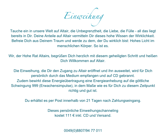 Einweihung
Tauche ein in unsere Welt auf Altair, die Unbegrenztheit, die Liebe, die Fülle - all das liegt bereits in Dir. Deine Anteile auf Altair vermitteln Dir dieses hohe Wissen der Wirklichkeit. Befreie Dich aus Deinem Traum und werde zu dem, der Du wirklich bist: Hohes Licht im menschlichen Körper. So ist es. 

Wir, der Hohe Rat Altairs, begrüßen Dich herzlich mit diesem geheiligten Schritt und heißen Dich Willkommen auf Altair.

Die Einweihung, die Dir den Zugang zu Altair eröffnet und ihn ausweitet, wird für Dich persönlich durch das Medium empfangen und auf CD gebrannt. 
Zudem bewirkt diese Energieübertragung eine Energieanhebung auf die göttliche Schwingung 999 (Erwachensimpulse), in dem Maße wie es für Dich zu diesem Zeitpunkt richtig und gut ist. 

Du erhältst es per Post innerhalb von 21 Tagen nach Zahlungseingang.

Dieses persönliche Einweihungschanneling 
kostet 111 € inkl. CD und Versand. 

info@altair-erwartet-dich.de
0049(0)8807/94 77 011