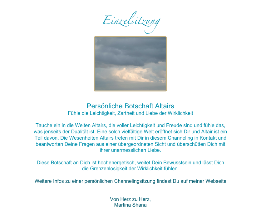 Einzelsitzung
￼

Persönliche Botschaft AltairsFühle die Leichtigkeit, Zartheit und Liebe der Wirklichkeit
Tauche ein in die Welten Altairs, die voller Leichtigkeit und Freude sind und fühle das, was jenseits der Dualität ist. Eine solch vielfältige Welt eröffnet sich Dir und Altair ist ein Teil davon. Die Wesenheiten Altairs treten mit Dir in diesem Channeling in Kontakt und beantworten Deine Fragen aus einer übergeordneten Sicht und überschütten Dich mit ihrer unermesslichen Liebe. 

Diese Botschaft an Dich ist hochenergetisch, weitet Dein Bewusstsein und lässt Dich die Grenzenlosigkeit der Wirklichkeit fühlen. 

Weitere Infos zu einer persönlichen Channelingsitzung findest Du auf meiner Webseite www.geschenke-der-wirklichkeit.com/dein-channeling  

Von Herz zu Herz, 
Martina Shana