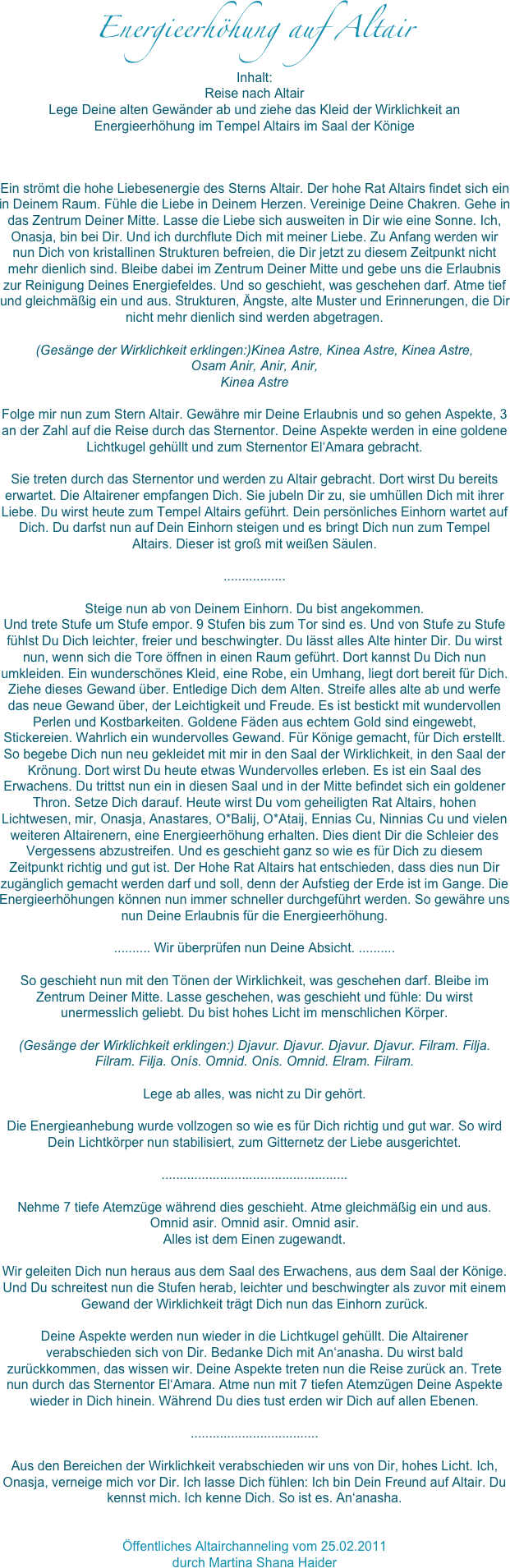 Energieerhöhung auf Altair
Inhalt:Reise nach Altair
Lege Deine alten Gewänder ab und ziehe das Kleid der Wirklichkeit an
Energieerhöhung im Tempel Altairs im Saal der Könige 
Ein strömt die hohe Liebesenergie des Sterns Altair. Der hohe Rat Altairs findet sich ein in Deinem Raum. Fühle die Liebe in Deinem Herzen. Vereinige Deine Chakren. Gehe in das Zentrum Deiner Mitte. Lasse die Liebe sich ausweiten in Dir wie eine Sonne. Ich, Onasja, bin bei Dir. Und ich durchflute Dich mit meiner Liebe. Zu Anfang werden wir nun Dich von kristallinen Strukturen befreien, die Dir jetzt zu diesem Zeitpunkt nicht mehr dienlich sind. Bleibe dabei im Zentrum Deiner Mitte und gebe uns die Erlaubnis zur Reinigung Deines Energiefeldes. Und so geschieht, was geschehen darf. Atme tief und gleichmäßig ein und aus. Strukturen, Ängste, alte Muster und Erinnerungen, die Dir nicht mehr dienlich sind werden abgetragen.

(Gesänge der Wirklichkeit erklingen:)Kinea Astre, Kinea Astre, Kinea Astre, 
Osam Anir, Anir, Anir, 
Kinea Astre

Folge mir nun zum Stern Altair. Gewähre mir Deine Erlaubnis und so gehen Aspekte, 3 an der Zahl auf die Reise durch das Sternentor. Deine Aspekte werden in eine goldene Lichtkugel gehüllt und zum Sternentor El‘Amara gebracht. 

Sie treten durch das Sternentor und werden zu Altair gebracht. Dort wirst Du bereits erwartet. Die Altairener empfangen Dich. Sie jubeln Dir zu, sie umhüllen Dich mit ihrer Liebe. Du wirst heute zum Tempel Altairs geführt. Dein persönliches Einhorn wartet auf Dich. Du darfst nun auf Dein Einhorn steigen und es bringt Dich nun zum Tempel Altairs. Dieser ist groß mit weißen Säulen. 

.................

Steige nun ab von Deinem Einhorn. Du bist angekommen. 
Und trete Stufe um Stufe empor. 9 Stufen bis zum Tor sind es. Und von Stufe zu Stufe fühlst Du Dich leichter, freier und beschwingter. Du lässt alles Alte hinter Dir. Du wirst nun, wenn sich die Tore öffnen in einen Raum geführt. Dort kannst Du Dich nun umkleiden. Ein wunderschönes Kleid, eine Robe, ein Umhang, liegt dort bereit für Dich. Ziehe dieses Gewand über. Entledige Dich dem Alten. Streife alles alte ab und werfe das neue Gewand über, der Leichtigkeit und Freude. Es ist bestickt mit wundervollen Perlen und Kostbarkeiten. Goldene Fäden aus echtem Gold sind eingewebt, Stickereien. Wahrlich ein wundervolles Gewand. Für Könige gemacht, für Dich erstellt. So begebe Dich nun neu gekleidet mit mir in den Saal der Wirklichkeit, in den Saal der Krönung. Dort wirst Du heute etwas Wundervolles erleben. Es ist ein Saal des Erwachens. Du trittst nun ein in diesen Saal und in der Mitte befindet sich ein goldener Thron. Setze Dich darauf. Heute wirst Du vom geheiligten Rat Altairs, hohen Lichtwesen, mir, Onasja, Anastares, O*Balij, O*Ataij, Ennias Cu, Ninnias Cu und vielen weiteren Altairenern, eine Energieerhöhung erhalten. Dies dient Dir die Schleier des Vergessens abzustreifen. Und es geschieht ganz so wie es für Dich zu diesem Zeitpunkt richtig und gut ist. Der Hohe Rat Altairs hat entschieden, dass dies nun Dir zugänglich gemacht werden darf und soll, denn der Aufstieg der Erde ist im Gange. Die Energieerhöhungen können nun immer schneller durchgeführt werden. So gewähre uns nun Deine Erlaubnis für die Energieerhöhung.

.......... Wir überprüfen nun Deine Absicht. ..........

So geschieht nun mit den Tönen der Wirklichkeit, was geschehen darf. Bleibe im Zentrum Deiner Mitte. Lasse geschehen, was geschieht und fühle: Du wirst unermesslich geliebt. Du bist hohes Licht im menschlichen Körper.

(Gesänge der Wirklichkeit erklingen:) Djavur. Djavur. Djavur. Djavur. Filram. Filja. Filram. Filja. Onís. Omnid. Onís. Omnid. Elram. Filram. 

Lege ab alles, was nicht zu Dir gehört.

Die Energieanhebung wurde vollzogen so wie es für Dich richtig und gut war. So wird Dein Lichtkörper nun stabilisiert, zum Gitternetz der Liebe ausgerichtet. 

...................................................

Nehme 7 tiefe Atemzüge während dies geschieht. Atme gleichmäßig ein und aus. Omnid asir. Omnid asir. Omnid asir.
Alles ist dem Einen zugewandt. 

Wir geleiten Dich nun heraus aus dem Saal des Erwachens, aus dem Saal der Könige. Und Du schreitest nun die Stufen herab, leichter und beschwingter als zuvor mit einem Gewand der Wirklichkeit trägt Dich nun das Einhorn zurück. 

Deine Aspekte werden nun wieder in die Lichtkugel gehüllt. Die Altairener verabschieden sich von Dir. Bedanke Dich mit An‘anasha. Du wirst bald zurückkommen, das wissen wir. Deine Aspekte treten nun die Reise zurück an. Trete nun durch das Sternentor El‘Amara. Atme nun mit 7 tiefen Atemzügen Deine Aspekte wieder in Dich hinein. Während Du dies tust erden wir Dich auf allen Ebenen. 

...................................

Aus den Bereichen der Wirklichkeit verabschieden wir uns von Dir, hohes Licht. Ich, Onasja, verneige mich vor Dir. Ich lasse Dich fühlen: Ich bin Dein Freund auf Altair. Du kennst mich. Ich kenne Dich. So ist es. An‘anasha.


Öffentliches Altairchanneling vom 25.02.2011
durch Martina Shana Haider 




