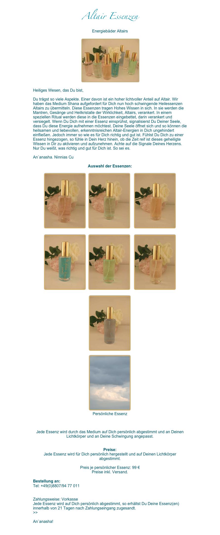Altair Essenzen
Energiebäder Altairs

 ￼

Heiliges Wesen, das Du bist, 

Du trägst so viele Aspekte. Einer davon ist ein hoher lichtvoller Anteil auf Altair. Wir haben das Medium Shana aufgefordert für Dich nun hoch schwingende Heilessenzen Altairs zu übermitteln. Diese Essenzen tragen Hohes Wissen in sich. In sie werden die Mantren, Gesänge und Heilkristalle der Wirklichkeit, Altairs, verankert. In einem speziellen Ritual werden diese in die Essenzen eingebettet, darin verankert und versiegelt. Wenn Du Dich mit einer Essenz einsprühst, signalisierst Du Deiner Seele, dass Du diese Energie aufnehmen möchtest. Deine Seele öffnet sich und so können die heilsamen und liebevollen, erkenntnisreichen Altair-Energien in Dich ungehindert einfließen. Jedoch immer so wie es für Dich richtig und gut ist. Fühlst Du Dich zu einer Essenz hingezogen, so fühle in Dein Herz hinein, ob die Zeit reif ist dieses geheiligte Wissen in Dir zu aktivieren und aufzunehmen. Achte auf die Signale Deines Herzens. Nur Du weißt, was richtig und gut für Dich ist. So sei es. 

An´anasha. Ninnias Cu

Auswahl der Essenzen: 

￼   ￼    ￼

￼   ￼    ￼

￼
 
￼
￼
 

Jede Essenz wird durch das Medium auf Dich persönlich abgestimmt und an Deinen Lichtkörper und an Deine Schwingung angepasst.


Preise: 
Jede Essenz wird für Dich persönlich hergestellt und auf Deinen Lichtkörper abgestimmt. 

Preis je persönlicher Essenz: 99 €
Preise inkl. Versand.

Bestellung an:
Tel: +49(0)8807/94 77 011 
martinashana@yahoo.de 

Zahlungsweise: Vorkasse
Jede Essenz wird auf Dich persönlich abgestimmt, so erhältst Du Deine Essenz(en) innerhalb von 21 Tagen nach Zahlungseingang zugesandt. 
>>AGB der Essenzen

An´anasha!

