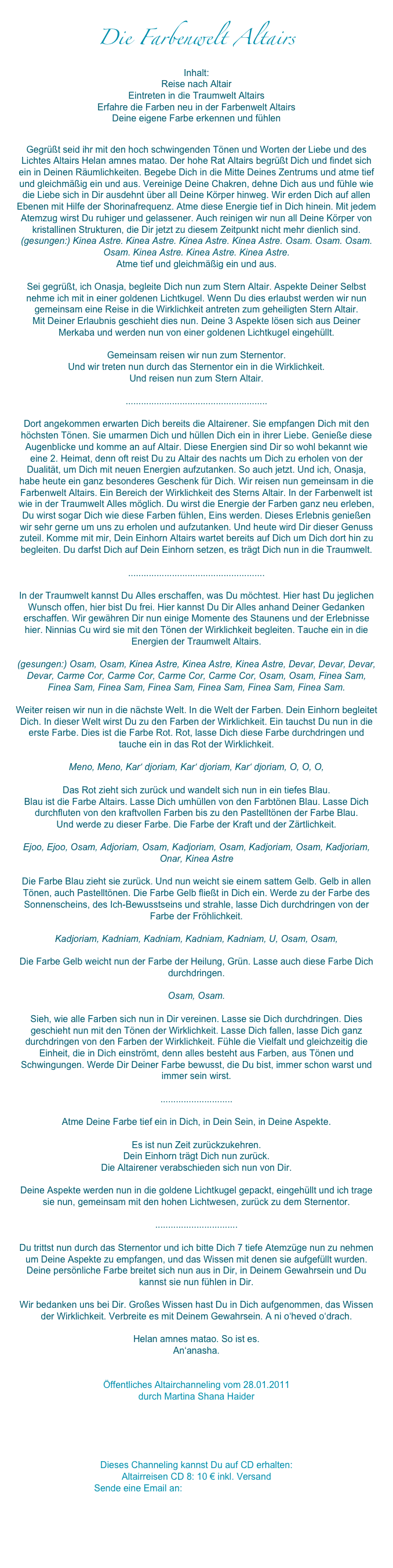 Die Farbenwelt Altairs
Inhalt:Reise nach Altair
Eintreten in die Traumwelt Altairs
Erfahre die Farben neu in der Farbenwelt Altairs
Deine eigene Farbe erkennen und fühlen
Gegrüßt seid ihr mit den hoch schwingenden Tönen und Worten der Liebe und des Lichtes Altairs Helan amnes matao. Der hohe Rat Altairs begrüßt Dich und findet sich ein in Deinen Räumlichkeiten. Begebe Dich in die Mitte Deines Zentrums und atme tief und gleichmäßig ein und aus. Vereinige Deine Chakren, dehne Dich aus und fühle wie die Liebe sich in Dir ausdehnt über all Deine Körper hinweg. Wir erden Dich auf allen Ebenen mit Hilfe der Shorinafrequenz. Atme diese Energie tief in Dich hinein. Mit jedem Atemzug wirst Du ruhiger und gelassener. Auch reinigen wir nun all Deine Körper von kristallinen Strukturen, die Dir jetzt zu diesem Zeitpunkt nicht mehr dienlich sind. (gesungen:) Kinea Astre. Kinea Astre. Kinea Astre. Kinea Astre. Osam. Osam. Osam. Osam. Kinea Astre. Kinea Astre. Kinea Astre.
Atme tief und gleichmäßig ein und aus. 

Sei gegrüßt, ich Onasja, begleite Dich nun zum Stern Altair. Aspekte Deiner Selbst nehme ich mit in einer goldenen Lichtkugel. Wenn Du dies erlaubst werden wir nun gemeinsam eine Reise in die Wirklichkeit antreten zum geheiligten Stern Altair. 
Mit Deiner Erlaubnis geschieht dies nun. Deine 3 Aspekte lösen sich aus Deiner Merkaba und werden nun von einer goldenen Lichtkugel eingehüllt. 

Gemeinsam reisen wir nun zum Sternentor. 
Und wir treten nun durch das Sternentor ein in die Wirklichkeit. 
Und reisen nun zum Stern Altair.

.......................................................

Dort angekommen erwarten Dich bereits die Altairener. Sie empfangen Dich mit den höchsten Tönen. Sie umarmen Dich und hüllen Dich ein in ihrer Liebe. Genieße diese Augenblicke und komme an auf Altair. Diese Energien sind Dir so wohl bekannt wie eine 2. Heimat, denn oft reist Du zu Altair des nachts um Dich zu erholen von der Dualität, um Dich mit neuen Energien aufzutanken. So auch jetzt. Und ich, Onasja, habe heute ein ganz besonderes Geschenk für Dich. Wir reisen nun gemeinsam in die Farbenwelt Altairs. Ein Bereich der Wirklichkeit des Sterns Altair. In der Farbenwelt ist wie in der Traumwelt Alles möglich. Du wirst die Energie der Farben ganz neu erleben, Du wirst sogar Dich wie diese Farben fühlen, Eins werden. Dieses Erlebnis genießen wir sehr gerne um uns zu erholen und aufzutanken. Und heute wird Dir dieser Genuss zuteil. Komme mit mir, Dein Einhorn Altairs wartet bereits auf Dich um Dich dort hin zu begleiten. Du darfst Dich auf Dein Einhorn setzen, es trägt Dich nun in die Traumwelt. 

.....................................................

In der Traumwelt kannst Du Alles erschaffen, was Du möchtest. Hier hast Du jeglichen Wunsch offen, hier bist Du frei. Hier kannst Du Dir Alles anhand Deiner Gedanken erschaffen. Wir gewähren Dir nun einige Momente des Staunens und der Erlebnisse hier. Ninnias Cu wird sie mit den Tönen der Wirklichkeit begleiten. Tauche ein in die Energien der Traumwelt Altairs. 

(gesungen:) Osam, Osam, Kinea Astre, Kinea Astre, Kinea Astre, Devar, Devar, Devar, Devar, Carme Cor, Carme Cor, Carme Cor, Carme Cor, Osam, Osam, Finea Sam, Finea Sam, Finea Sam, Finea Sam, Finea Sam, Finea Sam, Finea Sam. 

Weiter reisen wir nun in die nächste Welt. In die Welt der Farben. Dein Einhorn begleitet Dich. In dieser Welt wirst Du zu den Farben der Wirklichkeit. Ein tauchst Du nun in die erste Farbe. Dies ist die Farbe Rot. Rot, lasse Dich diese Farbe durchdringen und tauche ein in das Rot der Wirklichkeit.

Meno, Meno, Kar‘ djoriam, Kar‘ djoriam, Kar‘ djoriam, O, O, O,

Das Rot zieht sich zurück und wandelt sich nun in ein tiefes Blau. 
Blau ist die Farbe Altairs. Lasse Dich umhüllen von den Farbtönen Blau. Lasse Dich durchfluten von den kraftvollen Farben bis zu den Pastelltönen der Farbe Blau.
Und werde zu dieser Farbe. Die Farbe der Kraft und der Zärtlichkeit.

Ejoo, Ejoo, Osam, Adjoriam, Osam, Kadjoriam, Osam, Kadjoriam, Osam, Kadjoriam, Onar, Kinea Astre

Die Farbe Blau zieht sie zurück. Und nun weicht sie einem sattem Gelb. Gelb in allen Tönen, auch Pastelltönen. Die Farbe Gelb fließt in Dich ein. Werde zu der Farbe des Sonnenscheins, des Ich-Bewusstseins und strahle, lasse Dich durchdringen von der Farbe der Fröhlichkeit. 

Kadjoriam, Kadniam, Kadniam, Kadniam, Kadniam, U, Osam, Osam,

Die Farbe Gelb weicht nun der Farbe der Heilung, Grün. Lasse auch diese Farbe Dich durchdringen.

Osam, Osam.

Sieh, wie alle Farben sich nun in Dir vereinen. Lasse sie Dich durchdringen. Dies geschieht nun mit den Tönen der Wirklichkeit. Lasse Dich fallen, lasse Dich ganz durchdringen von den Farben der Wirklichkeit. Fühle die Vielfalt und gleichzeitig die Einheit, die in Dich einströmt, denn alles besteht aus Farben, aus Tönen und Schwingungen. Werde Dir Deiner Farbe bewusst, die Du bist, immer schon warst und immer sein wirst.

............................

Atme Deine Farbe tief ein in Dich, in Dein Sein, in Deine Aspekte.

Es ist nun Zeit zurückzukehren. 
Dein Einhorn trägt Dich nun zurück. 
Die Altairener verabschieden sich nun von Dir. 

Deine Aspekte werden nun in die goldene Lichtkugel gepackt, eingehüllt und ich trage sie nun, gemeinsam mit den hohen Lichtwesen, zurück zu dem Sternentor. 

................................

Du trittst nun durch das Sternentor und ich bitte Dich 7 tiefe Atemzüge nun zu nehmen um Deine Aspekte zu empfangen, und das Wissen mit denen sie aufgefüllt wurden. 
Deine persönliche Farbe breitet sich nun aus in Dir, in Deinem Gewahrsein und Du kannst sie nun fühlen in Dir. 

Wir bedanken uns bei Dir. Großes Wissen hast Du in Dich aufgenommen, das Wissen der Wirklichkeit. Verbreite es mit Deinem Gewahrsein. A ni o‘heved o‘drach.

Helan amnes matao. So ist es.
An‘anasha. 


Öffentliches Altairchanneling vom 28.01.2011
durch Martina Shana Haider 





Dieses Channeling kannst Du auf CD erhalten:
Altairreisen CD 8: 10 € inkl. Versand
Sende eine Email an: info@altair-erwartet-dich.de 





