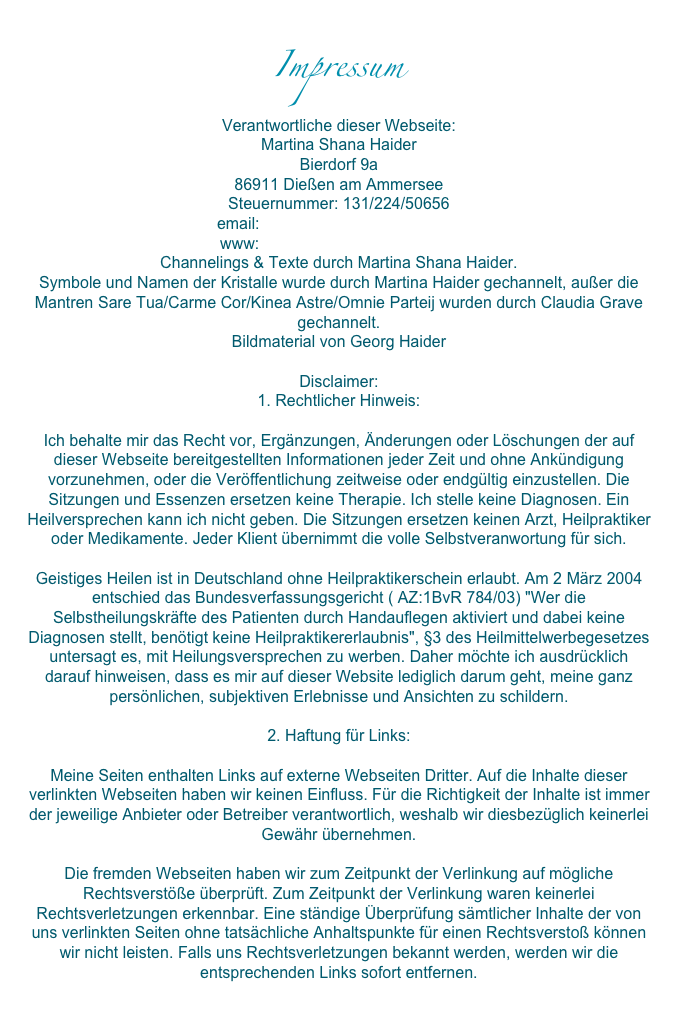 ImpressumVerantwortliche dieser Webseite: Martina Shana HaiderBierdorf 9a86911 Dießen am Ammersee Steuernummer: 131/224/50656email: info@altair-erwartet-dich.dewww: www.altair-erwartet-dich.de Channelings & Texte durch Martina Shana Haider. Symbole und Namen der Kristalle wurde durch Martina Haider gechannelt, außer die Mantren Sare Tua/Carme Cor/Kinea Astre/Omnie Parteij wurden durch Claudia Grave gechannelt.Bildmaterial von Georg HaiderDisclaimer:1. Rechtlicher Hinweis: Ich behalte mir das Recht vor, Ergänzungen, Änderungen oder Löschungen der auf dieser Webseite bereitgestellten Informationen jeder Zeit und ohne Ankündigung vorzunehmen, oder die Veröffentlichung zeitweise oder endgültig einzustellen. Die Sitzungen und Essenzen ersetzen keine Therapie. Ich stelle keine Diagnosen. Ein Heilversprechen kann ich nicht geben. Die Sitzungen ersetzen keinen Arzt, Heilpraktiker oder Medikamente. Jeder Klient übernimmt die volle Selbstveranwortung für sich. Geistiges Heilen ist in Deutschland ohne Heilpraktikerschein erlaubt. Am 2 März 2004 entschied das Bundesverfassungsgericht ( AZ:1BvR 784/03) "Wer die Selbstheilungskräfte des Patienten durch Handauflegen aktiviert und dabei keine Diagnosen stellt, benötigt keine Heilpraktikererlaubnis", §3 des Heilmittelwerbegesetzes untersagt es, mit Heilungsversprechen zu werben. Daher möchte ich ausdrücklich darauf hinweisen, dass es mir auf dieser Website lediglich darum geht, meine ganz persönlichen, subjektiven Erlebnisse und Ansichten zu schildern. 2. Haftung für Links:Meine Seiten enthalten Links auf externe Webseiten Dritter. Auf die Inhalte dieser verlinkten Webseiten haben wir keinen Einfluss. Für die Richtigkeit der Inhalte ist immer der jeweilige Anbieter oder Betreiber verantwortlich, weshalb wir diesbezüglich keinerlei Gewähr übernehmen.Die fremden Webseiten haben wir zum Zeitpunkt der Verlinkung auf mögliche Rechtsverstöße überprüft. Zum Zeitpunkt der Verlinkung waren keinerlei Rechtsverletzungen erkennbar. Eine ständige Überprüfung sämtlicher Inhalte der von uns verlinkten Seiten ohne tatsächliche Anhaltspunkte für einen Rechtsverstoß können wir nicht leisten. Falls uns Rechtsverletzungen bekannt werden, werden wir die entsprechenden Links sofort entfernen.

