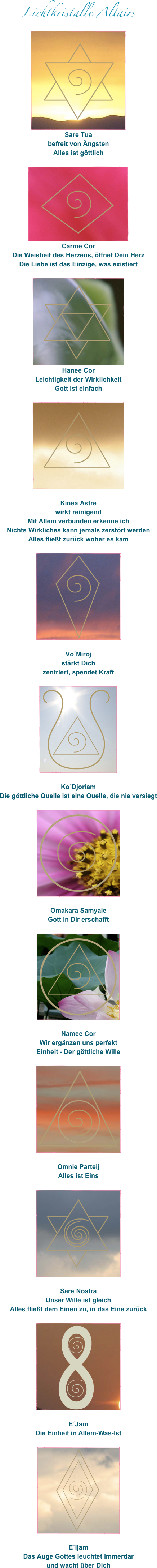 Lichtkristalle Altairs
￼
Sare Tua
befreit von Ängsten
Alles ist göttlich

￼
Carme Cor
Die Weisheit des Herzens, öffnet Dein Herz
Die Liebe ist das Einzige, was existiert

￼
Hanee Cor
Leichtigkeit der Wirklichkeit
Gott ist einfach

￼

Kinea Astre
wirkt reinigend 
Mit Allem verbunden erkenne ich
Nichts Wirkliches kann jemals zerstört werden
Alles fließt zurück woher es kam

￼

Vo´Miroj
stärkt Dich
zentriert, spendet Kraft

￼

Ko´Djoriam
Die göttliche Quelle ist eine Quelle, die nie versiegt

￼

Omakara Samyale
Gott in Dir erschafft 

￼

Namee Cor
Wir ergänzen uns perfekt
Einheit - Der göttliche Wille

￼

Omnie Parteij
Alles ist Eins

￼

Sare Nostra
Unser Wille ist gleich
Alles fließt dem Einen zu, in das Eine zurück

￼

E´Jam
Die Einheit in Allem-Was-Ist

￼

E´Ijam
Das Auge Gottes leuchtet immerdar
und wacht über Dich


