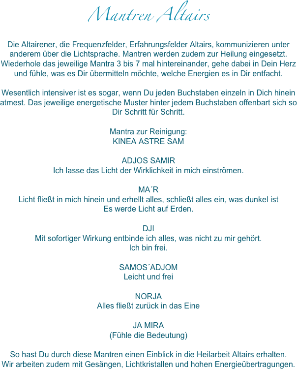 Mantren Altairs
Die Altairener, die Frequenzfelder, Erfahrungsfelder Altairs, kommunizieren unter anderem über die Lichtsprache. Mantren werden zudem zur Heilung eingesetzt. 
Wiederhole das jeweilige Mantra 3 bis 7 mal hintereinander, gehe dabei in Dein Herz und fühle, was es Dir übermitteln möchte, welche Energien es in Dir entfacht. 

Wesentlich intensiver ist es sogar, wenn Du jeden Buchstaben einzeln in Dich hinein atmest. Das jeweilige energetische Muster hinter jedem Buchstaben offenbart sich so Dir Schritt für Schritt. 

Mantra zur Reinigung:
KINEA ASTRE SAM

ADJOS SAMIR
Ich lasse das Licht der Wirklichkeit in mich einströmen.

MA´R
Licht fließt in mich hinein und erhellt alles, schließt alles ein, was dunkel ist
Es werde Licht auf Erden.

DJI
Mit sofortiger Wirkung entbinde ich alles, was nicht zu mir gehört.
Ich bin frei.

SAMOS´ADJOM
Leicht und frei

NORJA
Alles fließt zurück in das Eine

JA MIRA
(Fühle die Bedeutung)

So hast Du durch diese Mantren einen Einblick in die Heilarbeit Altairs erhalten.
Wir arbeiten zudem mit Gesängen, Lichtkristallen und hohen Energieübertragungen. 
