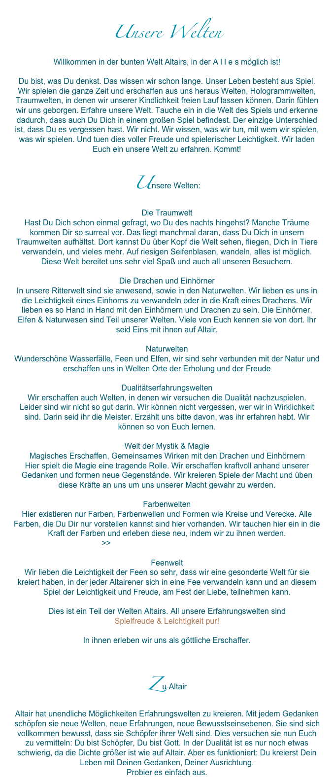 Unsere Welten
Willkommen in der bunten Welt Altairs, in der A l l e s möglich ist!Du bist, was Du denkst. Das wissen wir schon lange. Unser Leben besteht aus Spiel. Wir spielen die ganze Zeit und erschaffen aus uns heraus Welten, Hologrammwelten, Traumwelten, in denen wir unserer Kindlichkeit freien Lauf lassen können. Darin fühlen wir uns geborgen. Erfahre unsere Welt. Tauche ein in die Welt des Spiels und erkenne dadurch, dass auch Du Dich in einem großen Spiel befindest. Der einzige Unterschied ist, dass Du es vergessen hast. Wir nicht. Wir wissen, was wir tun, mit wem wir spielen, was wir spielen. Und tuen dies voller Freude und spielerischer Leichtigkeit. Wir laden Euch ein unsere Welt zu erfahren. Kommt!
Unsere Welten:
Die Traumwelt
Hast Du Dich schon einmal gefragt, wo Du des nachts hingehst? Manche Träume kommen Dir so surreal vor. Das liegt manchmal daran, dass Du Dich in unsern Traumwelten aufhältst. Dort kannst Du über Kopf die Welt sehen, fliegen, Dich in Tiere verwandeln, und vieles mehr. Auf riesigen Seifenblasen, wandeln, alles ist möglich. Diese Welt bereitet uns sehr viel Spaß und auch all unseren Besuchern.

Die Drachen und Einhörner
In unsere Ritterwelt sind sie anwesend, sowie in den Naturwelten. Wir lieben es uns in die Leichtigkeit eines Einhorns zu verwandeln oder in die Kraft eines Drachens. Wir lieben es so Hand in Hand mit den Einhörnern und Drachen zu sein. Die Einhörner, Elfen & Naturwesen sind Teil unserer Welten. Viele von Euch kennen sie von dort. Ihr seid Eins mit ihnen auf Altair.

Naturwelten
Wunderschöne Wasserfälle, Feen und Elfen, wir sind sehr verbunden mit der Natur und erschaffen uns in Welten Orte der Erholung und der Freude

Dualitätserfahrungswelten
Wir erschaffen auch Welten, in denen wir versuchen die Dualität nachzuspielen. 
Leider sind wir nicht so gut darin. Wir können nicht vergessen, wer wir in Wirklichkeit sind. Darin seid ihr die Meister. Erzählt uns bitte davon, was ihr erfahren habt. Wir können so von Euch lernen. 

Welt der Mystik & Magie
Magisches Erschaffen, Gemeinsames Wirken mit den Drachen und Einhörnern
Hier spielt die Magie eine tragende Rolle. Wir erschaffen kraftvoll anhand unserer Gedanken und formen neue Gegenstände. Wir kreieren Spiele der Macht und üben diese Kräfte an uns um uns unserer Macht gewahr zu werden.

Farbenwelten
Hier existieren nur Farben, Farbenwellen und Formen wie Kreise und Verecke. Alle Farben, die Du Dir nur vorstellen kannst sind hier vorhanden. Wir tauchen hier ein in die Kraft der Farben und erleben diese neu, indem wir zu ihnen werden. 
>>Channeling: Die Farbenwelt Altairs

Feenwelt
Wir lieben die Leichtigkeit der Feen so sehr, dass wir eine gesonderte Welt für sie kreiert haben, in der jeder Altairener sich in eine Fee verwandeln kann und an diesem Spiel der Leichtigkeit und Freude, am Fest der Liebe, teilnehmen kann. 

Dies ist ein Teil der Welten Altairs. All unsere Erfahrungswelten sind
Spielfreude & Leichtigkeit pur!
In ihnen erleben wir uns als göttliche Erschaffer. 


Z u Altair
Altair hat unendliche Möglichkeiten Erfahrungswelten zu kreieren. Mit jedem Gedanken schöpfen sie neue Welten, neue Erfahrungen, neue Bewusstseinsebenen. Sie sind sich vollkommen bewusst, dass sie Schöpfer ihrer Welt sind. Dies versuchen sie nun Euch zu vermitteln: Du bist Schöpfer, Du bist Gott. In der Dualität ist es nur noch etwas schwierig, da die Dichte größer ist wie auf Altair. Aber es funktioniert: Du kreierst Dein Leben mit Deinen Gedanken, Deiner Ausrichtung. Probier es einfach aus. 